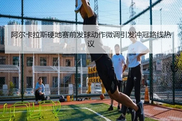 阿尔卡拉斯硬地赛前发球动作微调引发冲冠路线热议